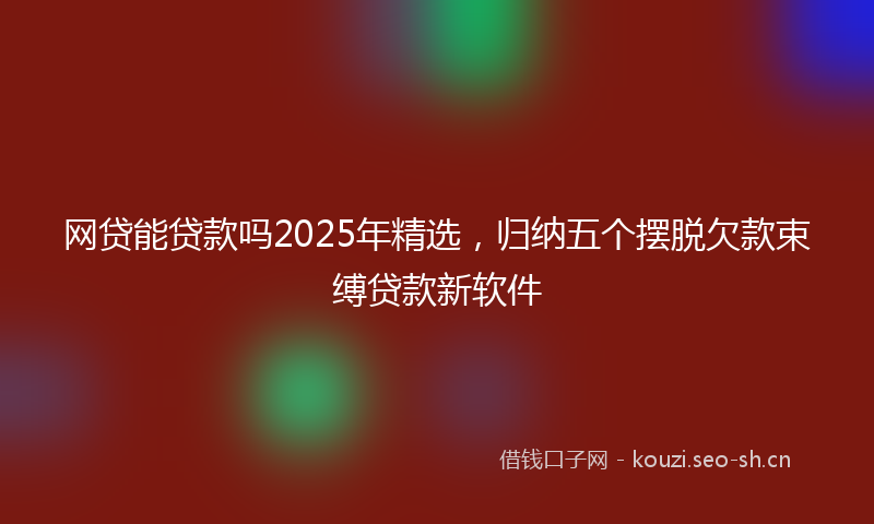 网贷能贷款吗2025年精选，归纳五个摆脱欠款束缚贷款新软件