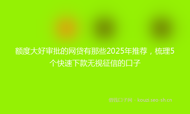 额度大好审批的网贷有那些2025年推荐，梳理5个快速下款无视征信的口子
