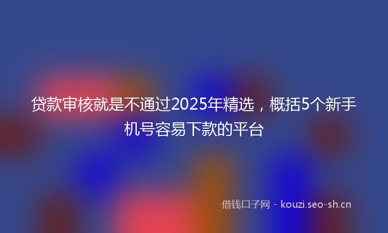 贷款审核就是不通过2025年精选，概括5个新手机号容易下款的平台