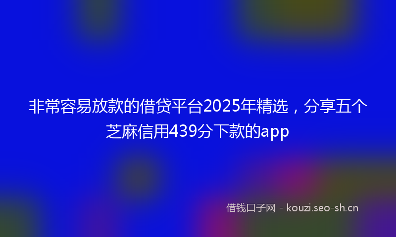 非常容易放款的借贷平台2025年精选，分享五个芝麻信用439分下款的app