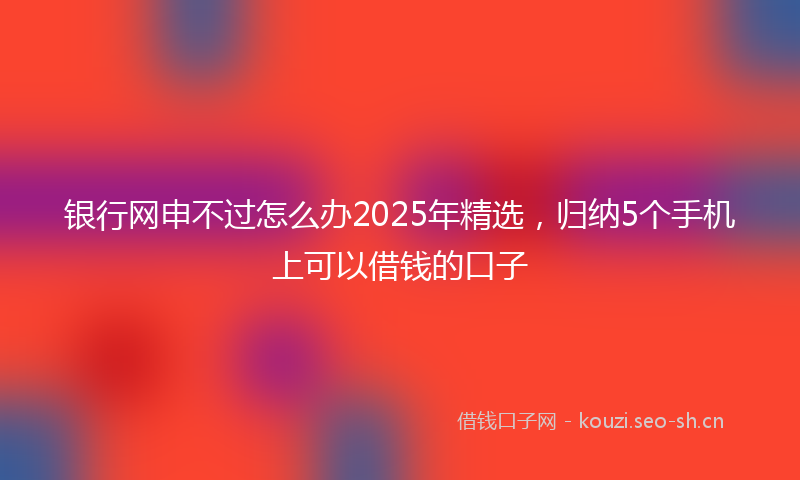 银行网申不过怎么办2025年精选，归纳5个手机上可以借钱的口子