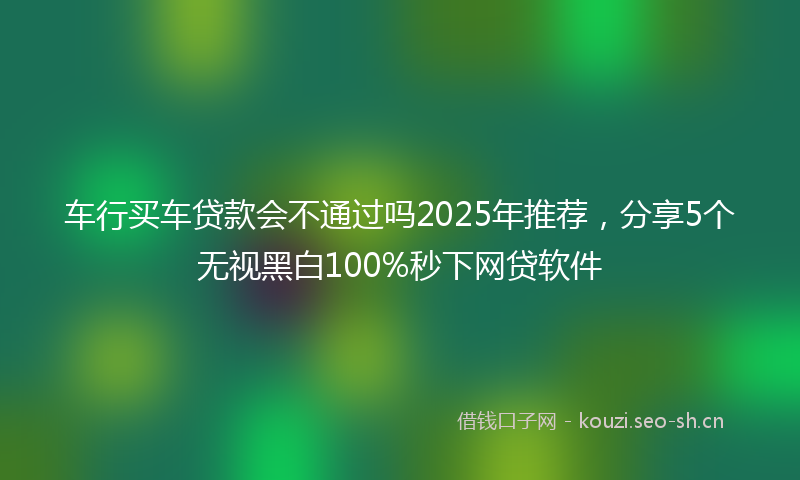 车行买车贷款会不通过吗2025年推荐，分享5个无视黑白100%秒下网贷软件