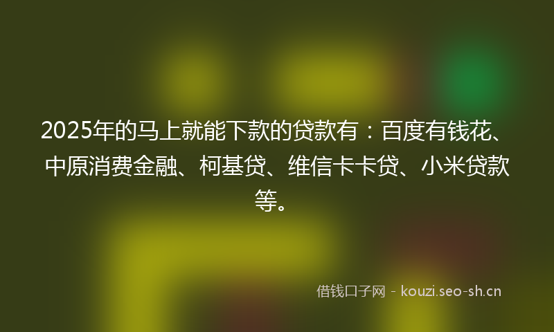 2025年的马上就能下款的贷款有：百度有钱花、中原消费金融、柯基贷、维信卡卡贷、小米贷款等。