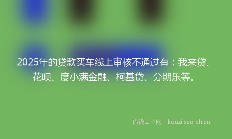 2025年的贷款买车线上审核不通过有：我来贷、花呗、度小满金融、柯基贷、分期乐等。