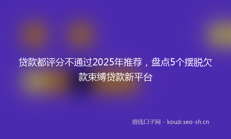 贷款都评分不通过2025年推荐，盘点5个摆脱欠款束缚贷款新平台