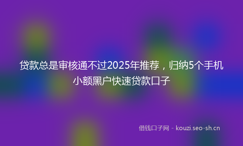 贷款总是审核通不过2025年推荐，归纳5个手机小额黑户快速贷款口子