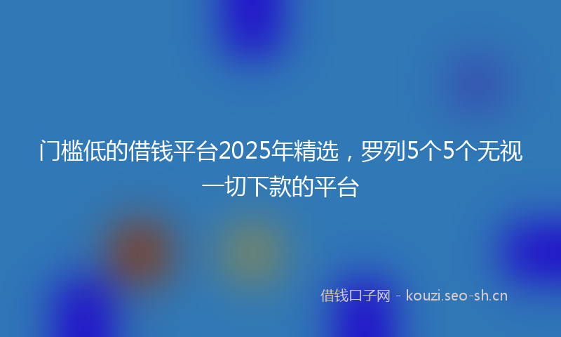 门槛低的借钱平台2025年精选，罗列5个5个无视一切下款的平台