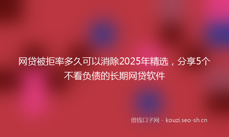 网贷被拒率多久可以消除2025年精选，分享5个不看负债的长期网贷软件