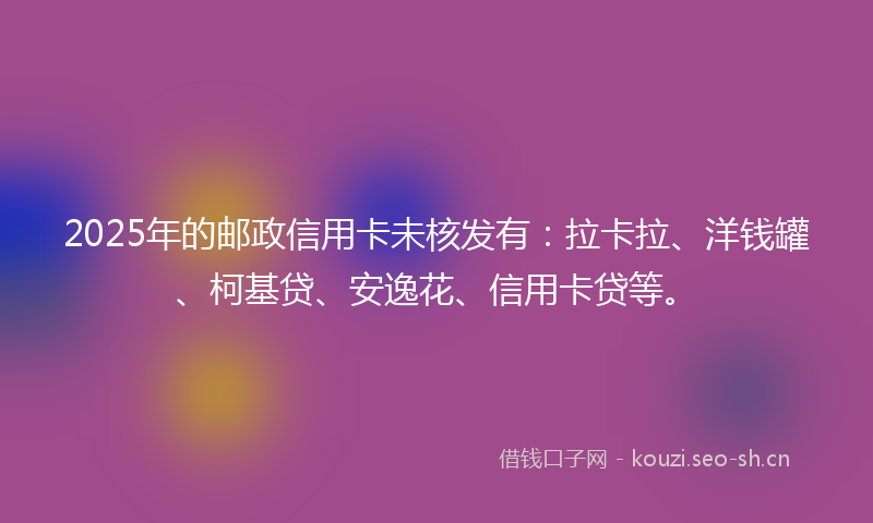 2025年的邮政信用卡未核发有：拉卡拉、洋钱罐、柯基贷、安逸花、信用卡贷等。
