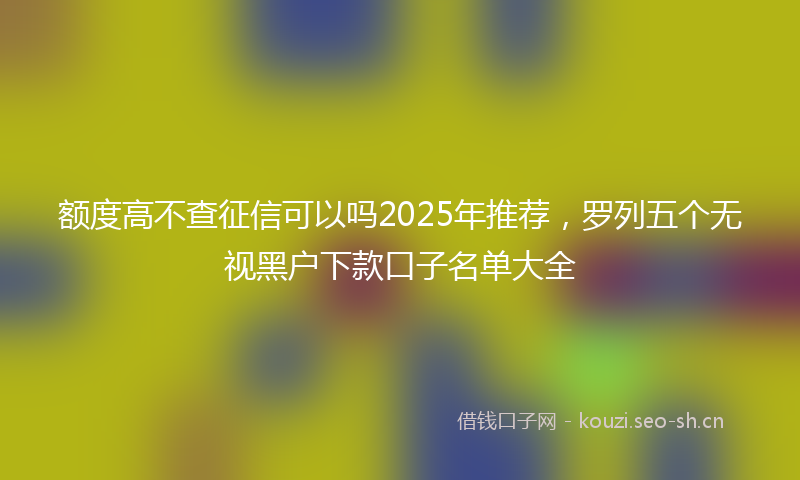 额度高不查征信可以吗2025年推荐，罗列五个无视黑户下款口子名单大全