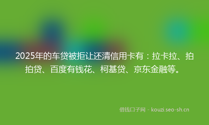 2025年的车贷被拒让还清信用卡有：拉卡拉、拍拍贷、百度有钱花、柯基贷、京东金融等。