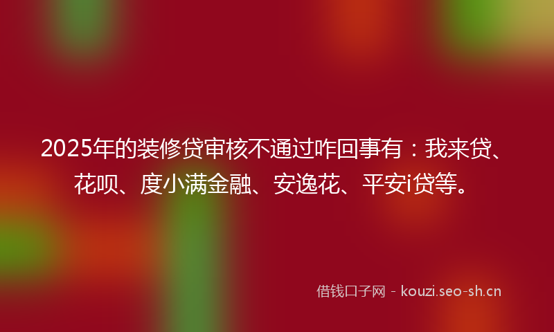 2025年的装修贷审核不通过咋回事有：我来贷、花呗、度小满金融、安逸花、平安i贷等。