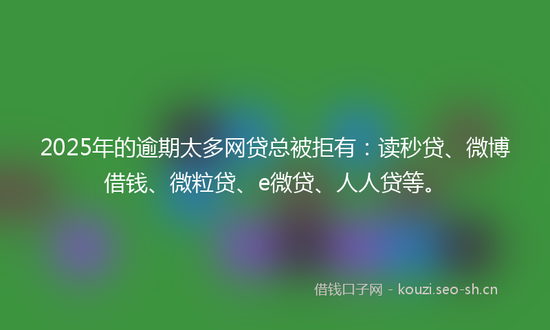 2025年的逾期太多网贷总被拒有：读秒贷、微博借钱、微粒贷、e微贷、人人贷等。