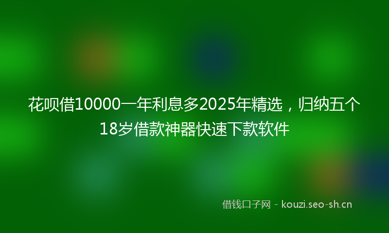 花呗借10000一年利息多2025年精选，归纳五个18岁借款神器快速下款软件