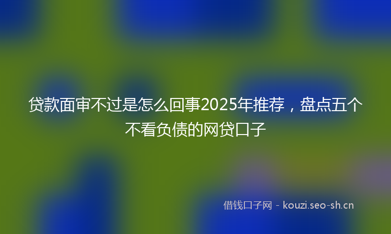 贷款面审不过是怎么回事2025年推荐，盘点五个不看负债的网贷口子