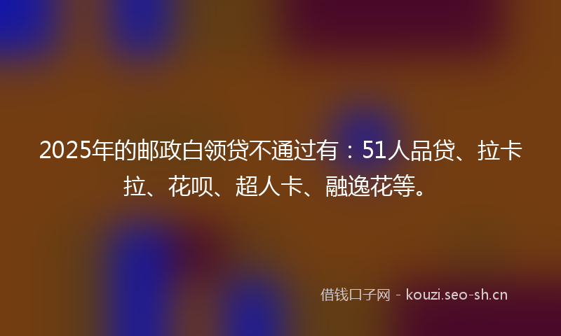2025年的邮政白领贷不通过有：51人品贷、拉卡拉、花呗、超人卡、融逸花等。