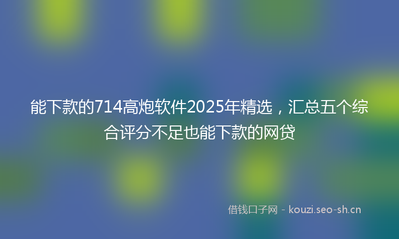 能下款的714高炮软件2025年精选，汇总五个综合评分不足也能下款的网贷