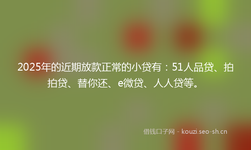 2025年的近期放款正常的小贷有：51人品贷、拍拍贷、替你还、e微贷、人人贷等。