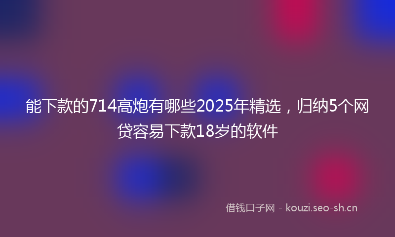能下款的714高炮有哪些2025年精选，归纳5个网贷容易下款18岁的软件
