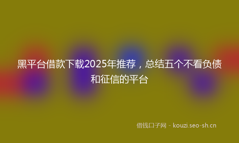 黑平台借款下载2025年推荐，总结五个不看负债和征信的平台