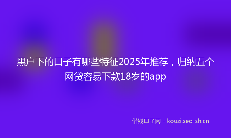 黑户下的口子有哪些特征2025年推荐，归纳五个网贷容易下款18岁的app