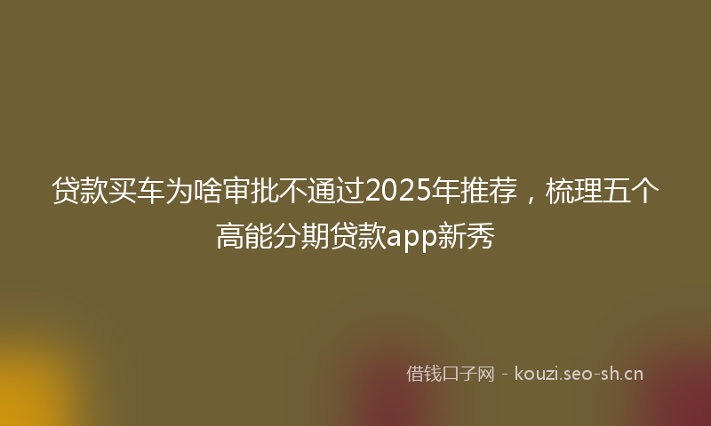 贷款买车为啥审批不通过2025年推荐，梳理五个高能分期贷款app新秀