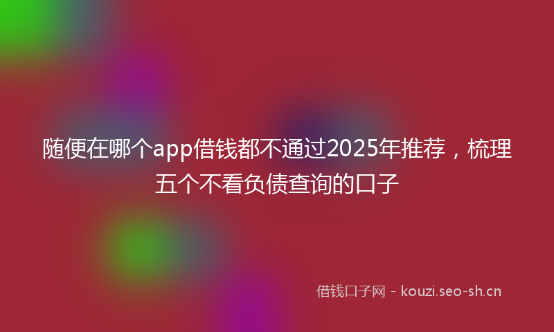 随便在哪个app借钱都不通过2025年推荐，梳理五个不看负债查询的口子