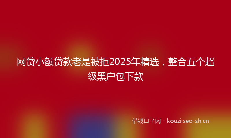 网贷小额贷款老是被拒2025年精选，整合五个超级黑户包下款