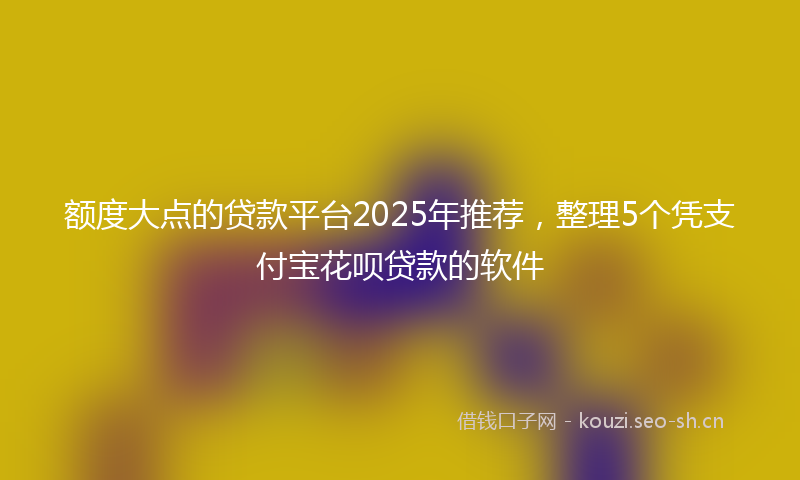 额度大点的贷款平台2025年推荐，整理5个凭支付宝花呗贷款的软件