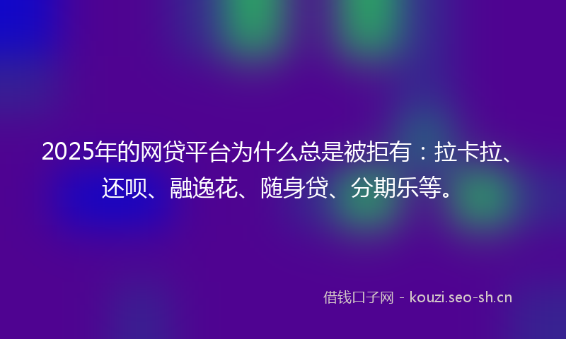 2025年的网贷平台为什么总是被拒有：拉卡拉、还呗、融逸花、随身贷、分期乐等。