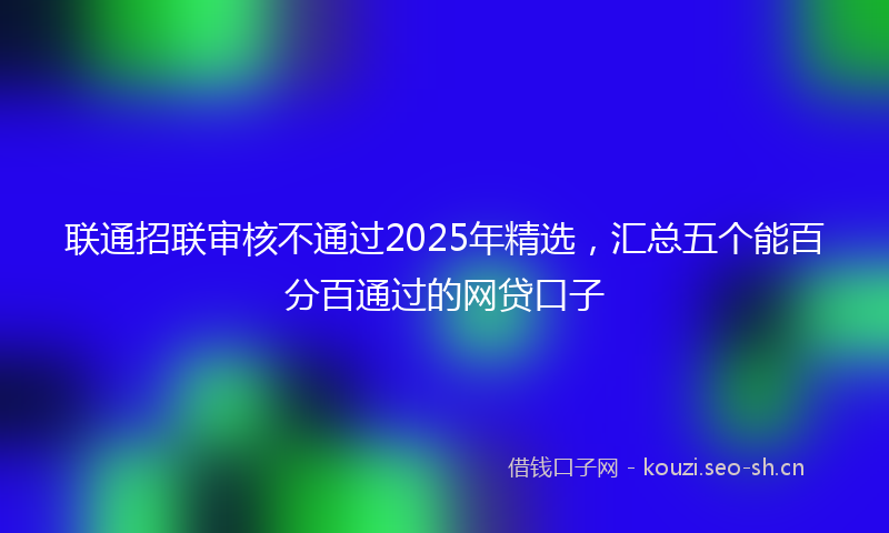 联通招联审核不通过2025年精选，汇总五个能百分百通过的网贷口子