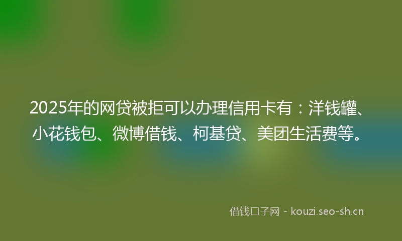 2025年的网贷被拒可以办理信用卡有：洋钱罐、小花钱包、微博借钱、柯基贷、美团生活费等。