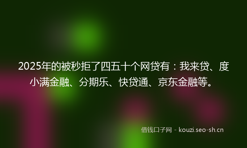 2025年的被秒拒了四五十个网贷有：我来贷、度小满金融、分期乐、快贷通、京东金融等。