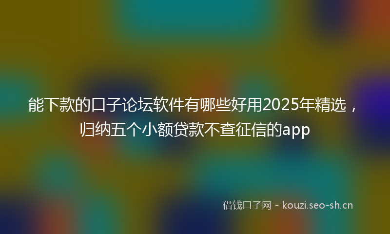 能下款的口子论坛软件有哪些好用2025年精选，归纳五个小额贷款不查征信的app