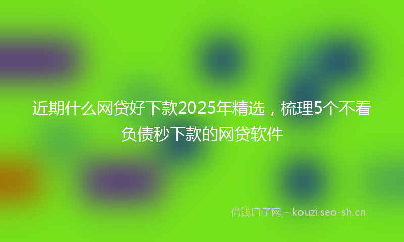 近期什么网贷好下款2025年精选，梳理5个不看负债秒下款的网贷软件