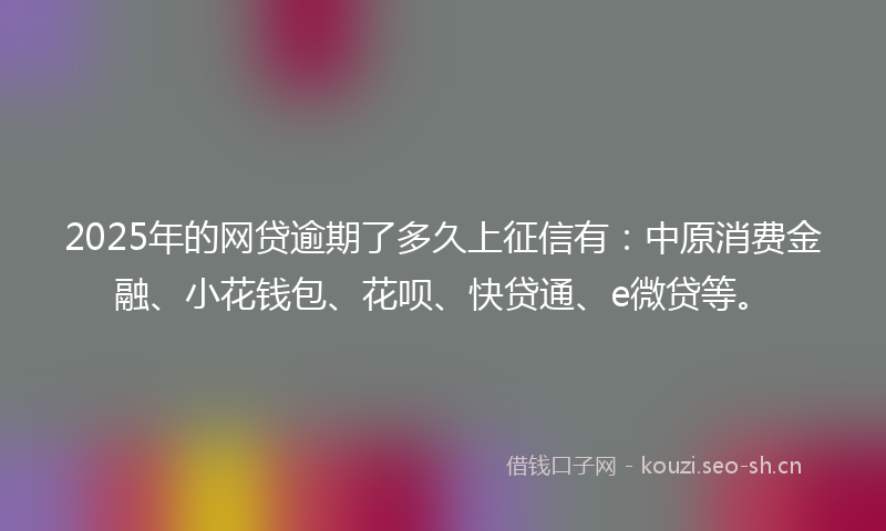 2025年的网贷逾期了多久上征信有：中原消费金融、小花钱包、花呗、快贷通、e微贷等。