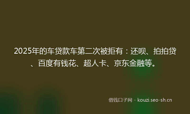2025年的车贷款车第二次被拒有：还呗、拍拍贷、百度有钱花、超人卡、京东金融等。