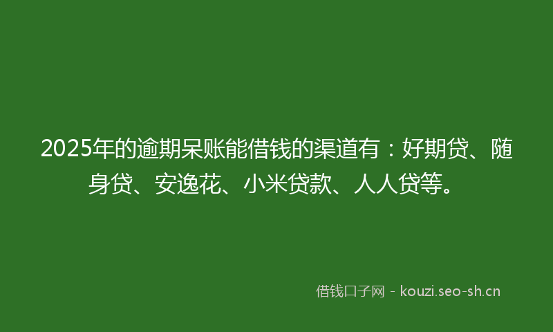 2025年的逾期呆账能借钱的渠道有：好期贷、随身贷、安逸花、小米贷款、人人贷等。