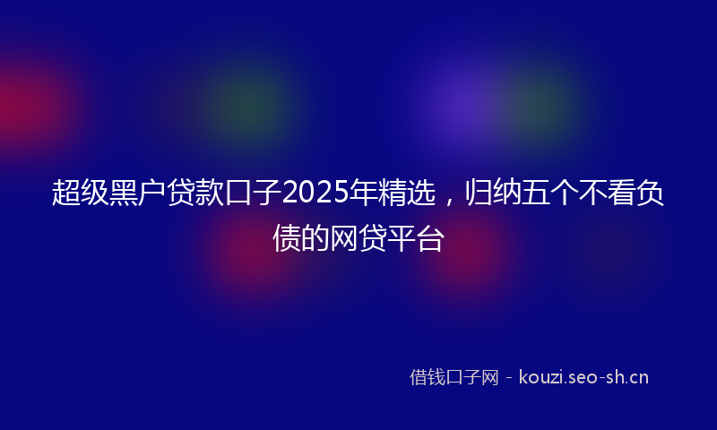 超级黑户贷款口子2025年精选，归纳五个不看负债的网贷平台