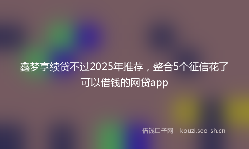 鑫梦享续贷不过2025年推荐，整合5个征信花了可以借钱的网贷app