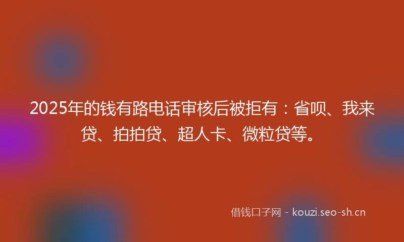 2025年的钱有路电话审核后被拒有：省呗、我来贷、拍拍贷、超人卡、微粒贷等。