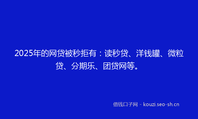 2025年的网贷被秒拒有：读秒贷、洋钱罐、微粒贷、分期乐、团贷网等。