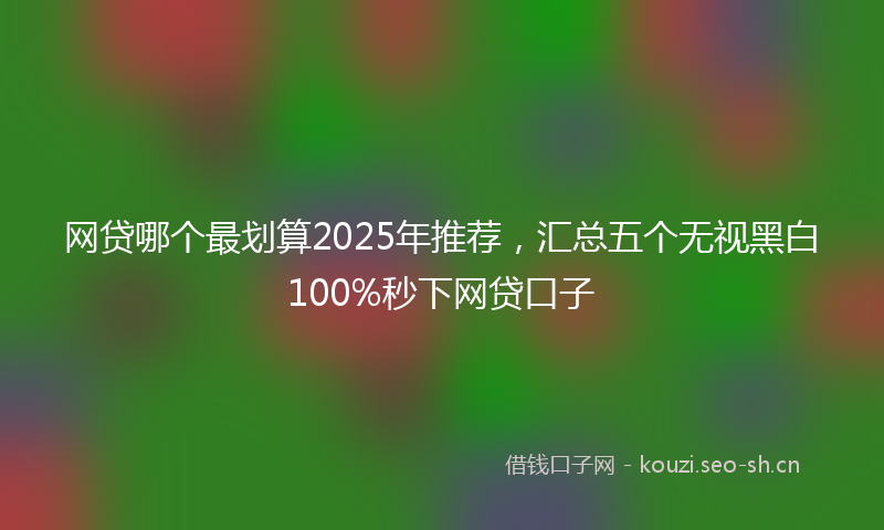 网贷哪个最划算2025年推荐，汇总五个无视黑白100%秒下网贷口子