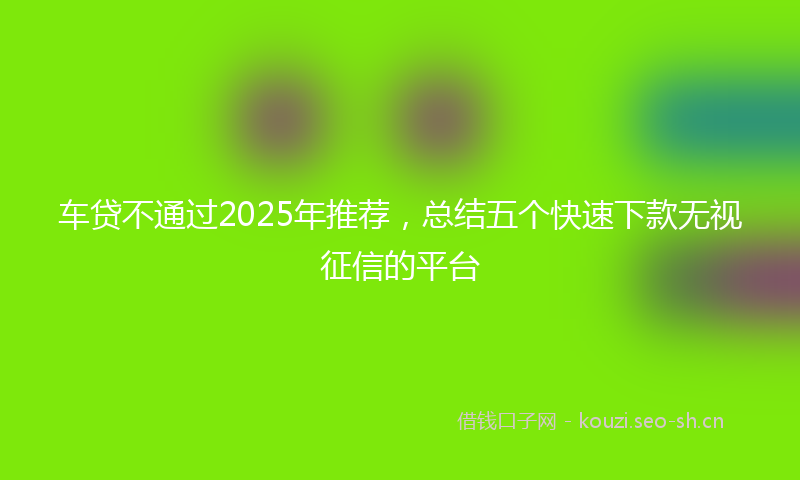 车贷不通过2025年推荐，总结五个快速下款无视征信的平台