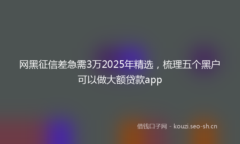 网黑征信差急需3万2025年精选，梳理五个黑户可以做大额贷款app