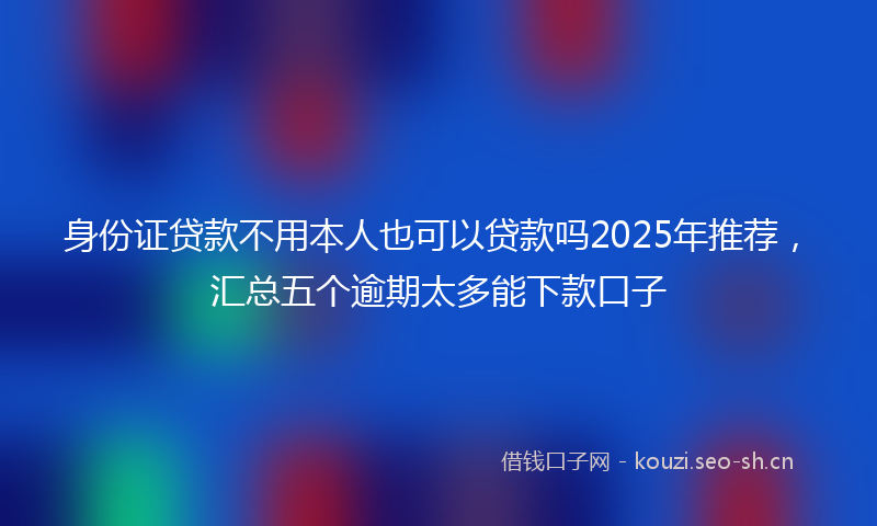 身份证贷款不用本人也可以贷款吗2025年推荐，汇总五个逾期太多能下款口子