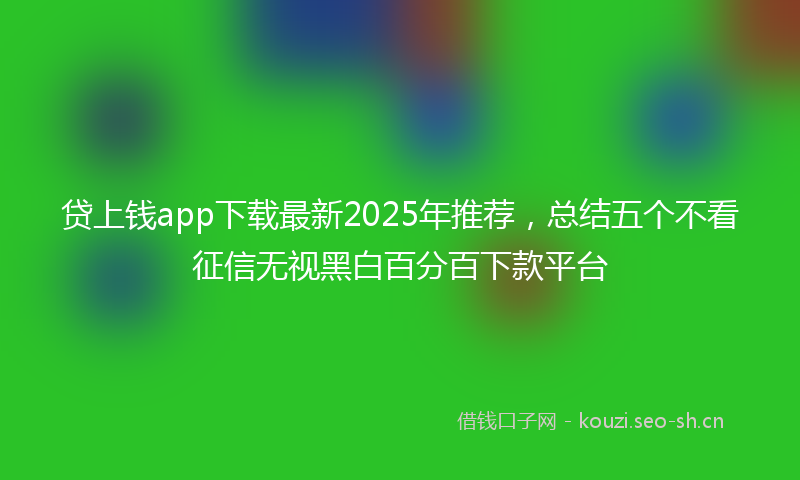 贷上钱app下载最新2025年推荐，总结五个不看征信无视黑白百分百下款平台
