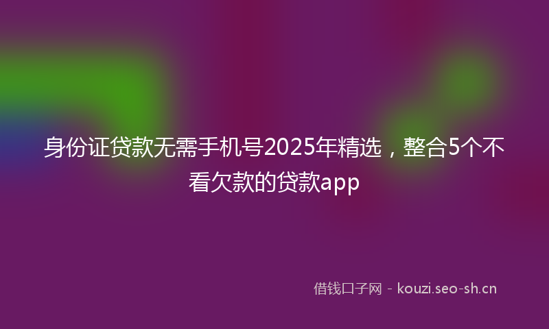 身份证贷款无需手机号2025年精选，整合5个不看欠款的贷款app