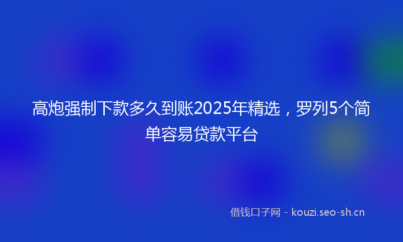高炮强制下款多久到账2025年精选，罗列5个简单容易贷款平台