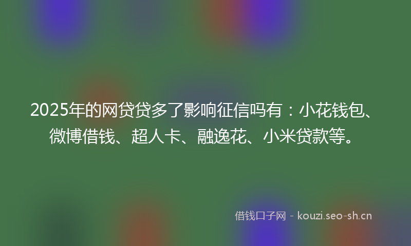2025年的网贷贷多了影响征信吗有：小花钱包、微博借钱、超人卡、融逸花、小米贷款等。